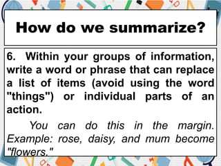 How do we summarize?
6. Within your groups of information,
write a word or phrase that can replace
a list of items (avoid using the word
"things") or individual parts of an
action.
You can do this in the margin.
Example: rose, daisy, and mum become
"flowers."
 