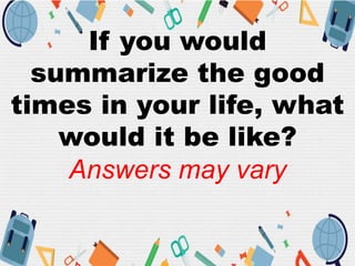 If you would
summarize the good
times in your life, what
would it be like?
Answers may vary
 