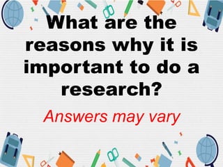 What are the
reasons why it is
important to do a
research?
Answers may vary
 