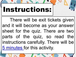 Instructions:
There will be exit tickets given
and it will become as your answer
sheet for the quiz. There are two
parts of the quiz, so read the
instructions carefully. There will be
5 minutes for this activity.
 