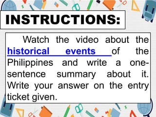 INSTRUCTIONS:
Watch the video about the
historical events of the
Philippines and write a one-
sentence summary about it.
Write your answer on the entry
ticket given.
 