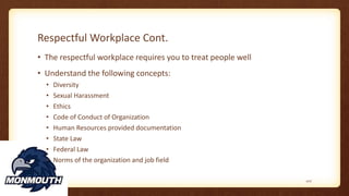 Respectful Workplace Cont.
• The respectful workplace requires you to treat people well
• Understand the following concepts:
• Diversity
• Sexual Harassment
• Ethics
• Code of Conduct of Organization
• Human Resources provided documentation
• State Law
• Federal Law
• Norms of the organization and job field
107
 