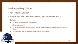 Understanding Culture
• Remember Googliness?
• Any place you work will have a specific culture associated with it
• Culture:
• Can differ from company to company
• Is largely perceived
• Can be difficult to explain to others, but people employed in organization know the
culture
• Culture within may be different from outside perception
108
 
