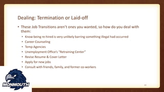 Dealing: Termination or Laid-off
• These Job Transitions aren’t ones you wanted, so how do you deal with
them:
• Know being re-hired is very unlikely barring something illegal had occurred
• Career Counseling
• Temp Agencies
• Unemployment Office’s “Retraining Center”
• Revise Resume & Cover Letter
• Apply for new jobs
• Consult with friends, family, and former co-workers
117
 