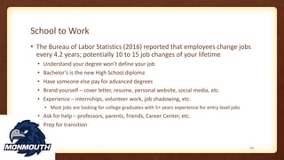 School to Work
• The Bureau of Labor Statistics (2016) reported that employees change jobs
every 4.2 years; potentially 10 to 15 job changes of your lifetime
• Understand your degree won’t define your job
• Bachelor’s is the new High School diploma
• Have someone else pay for advanced degrees
• Brand yourself – cover letter, resume, personal website, social media, etc.
• Experience – internships, volunteer work, job shadowing, etc.
• Most jobs are looking for college graduates with 5+ years experience for entry level jobs
• Ask for help – professors, parents, friends, Career Center, etc.
• Prep for transition
119
 