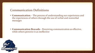 Communication Definitions
• Communication – The process of understanding our experiences and
the experiences of others through the use of verbal and nonverbal
messages
• Communication Bravado - Perceiving communication as effective,
while others perceive it as ineffective
 