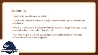 Leadership
• Leadership qualities are debated
• Leadership used to be viewed solely as certain traits such as charisma
or job title
• Physical traits, social background traits, social traits, personality traits,
and task related traits also played a role
• Now leadership is viewed as a collaborative relationship of mutual
influence and common purposes
 