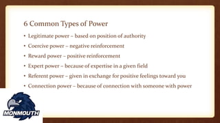 6 Common Types of Power
• Legitimate power – based on position of authority
• Coercive power – negative reinforcement
• Reward power – positive reinforcement
• Expert power – because of expertise in a given field
• Referent power – given in exchange for positive feelings toward you
• Connection power – because of connection with someone with power
 