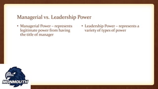 Managerial vs. Leadership Power
• Managerial Power – represents
legitimate power from having
the title of manager
• Leadership Power – represents a
variety of types of power
 