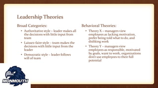 Leadership Theories
Broad Categories:
• Authoritative style – leader makes all
the decisions with little input from
team
• Laissez-faire style – team makes the
decisions with little input from the
leader
• Democratic style – leader follows
will of team
Behavioral Theories:
• Theory X – managers view
employees as lacking motivation,
prefer being told what to do, and
disliking work
• Theory Y – managers view
employees as responsible, motivated
by goals, want to work, organizations
don’t use employees to their full
potential
 
