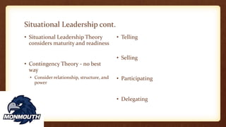 Situational Leadership cont.
• Situational Leadership Theory
considers maturity and readiness
• Contingency Theory - no best
way
• Consider relationship, structure, and
power
• Telling
• Selling
• Participating
• Delegating
 