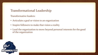 Transformational Leadership
Transformative leaders:
• Articulate a goal or vision to an organization
• Inspire followers to make that vision a reality
• Lead the organization to move beyond personal interests for the good
of the organization
 