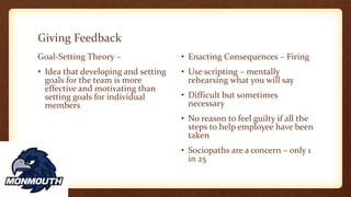 Giving Feedback
Goal-Setting Theory –
• Idea that developing and setting
goals for the team is more
effective and motivating than
setting goals for individual
members
• Enacting Consequences – Firing
• Use scripting – mentally
rehearsing what you will say
• Difficult but sometimes
necessary
• No reason to feel guilty if all the
steps to help employee have been
taken
• Sociopaths are a concern – only 1
in 25
 