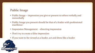 Public Image
• Public Image – impression you give or present to others verbally and
nonverbally
• Public Image you present should be that of a leader with professional
excellence
• Impression Management - directing impression
• Don’t try to create a false impression
• If you want to be viewed as a leader, act and dress like a leader
 