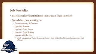 Job Portfolio
• Meet with individual students to discuss in-class interview
• Spend class time working on:
• Presentation #3 Reflection
• Updated Resume
• Updated Cover Letter
• Updated Press Release
• Interview Reflection
• Work on updating Video Resume at home – may be too loud in class [unless you’re just
editing]
 