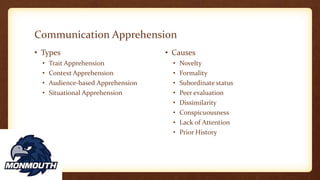 Communication Apprehension
• Types
• Trait Apprehension
• Context Apprehension
• Audience-based Apprehension
• Situational Apprehension
• Causes
• Novelty
• Formality
• Subordinate status
• Peer evaluation
• Dissimilarity
• Conspicuousness
• Lack of Attention
• Prior History
 