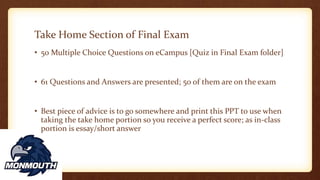 Take Home Section of Final Exam
• 50 Multiple Choice Questions on eCampus [Quiz in Final Exam folder]
• 61 Questions and Answers are presented; 50 of them are on the exam
• Best piece of advice is to go somewhere and print this PPT to use when
taking the take home portion so you receive a perfect score; as in-class
portion is essay/short answer
 