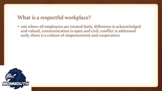 What is a respectful workplace?
• one where all employees are treated fairly, difference is acknowledged
and valued, communication is open and civil, conflict is addressed
early, there is a culture of empowerment and cooperation
 