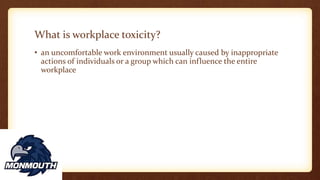 What is workplace toxicity?
• an uncomfortable work environment usually caused by inappropriate
actions of individuals or a group which can influence the entire
workplace
 
