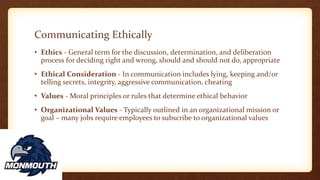 Communicating Ethically
• Ethics - General term for the discussion, determination, and deliberation
process for deciding right and wrong, should and should not do, appropriate
• Ethical Consideration - In communication includes lying, keeping and/or
telling secrets, integrity, aggressive communication, cheating
• Values - Moral principles or rules that determine ethical behavior
• Organizational Values - Typically outlined in an organizational mission or
goal – many jobs require employees to subscribe to organizational values
 