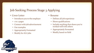 Job Seeking Process Stage 3 Applying
• Cover Letter
• Introduces you to the employer
• 1 to 2 pages
• Connect with job advertisement
• Use examples
• Appropriately Formatted
• Modify for ALL Jobs
• Resume
• Defines all job experience
• Shows qualifications
• Include anything that shows you’ve
worked well with others
• Appropriately Formatted
• Modify based on field
 