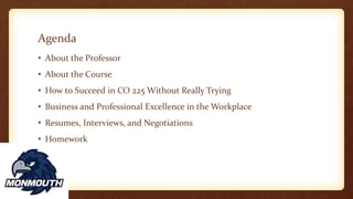 Agenda
• About the Professor
• About the Course
• How to Succeed in CO 225 Without Really Trying
• Business and Professional Excellence in the Workplace
• Resumes, Interviews, and Negotiations
• Homework
 