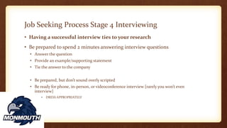 Job Seeking Process Stage 4 Interviewing
• Having a successful interview ties to your research
• Be prepared to spend 2 minutes answering interview questions
• Answer the question
• Provide an example/supporting statement
• Tie the answer to the company
• Be prepared, but don’t sound overly scripted
• Be ready for phone, in-person, or videoconference interview [rarely you won’t even
interview]
• DRESS APPROPRIATELY
 