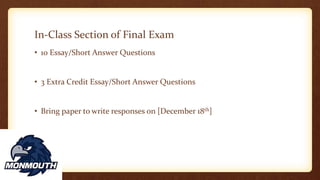 In-Class Section of Final Exam
• 10 Essay/Short Answer Questions
• 3 Extra Credit Essay/Short Answer Questions
• Bring paper to write responses on [December 18th]
 