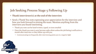 Job Seeking Process Stage 5 Following Up
• Thank interviewer(s) at the end of the interview
• Send a Thank You note expressing your appreciation for the interview and
how you look forward to joining the team. Mention anything from the
interview you found interesting.
• Thank you note can be hand written, typed, or even emailed
• Once the thank you note is sent become radio silent unless the job listing is still active a
month after interview or they follow up with you.
• Communicating too frequently after interviewing paints you in a negative light
 