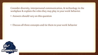 Consider diversity, interpersonal communication, & technology in the
workplace & explain the roles they may play in your work behavior.
• Answers should vary on this question
• Discuss all three concepts and tie them to your work behavior
 