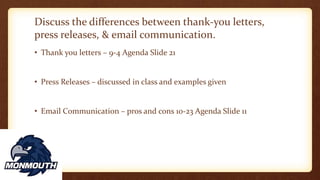 Discuss the differences between thank-you letters,
press releases, & email communication.
• Thank you letters – 9-4 Agenda Slide 21
• Press Releases – discussed in class and examples given
• Email Communication – pros and cons 10-23 Agenda Slide 11
 