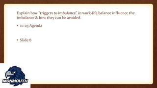 Explain how "triggers to imbalance" in work-life balance influence the
imbalance & how they can be avoided.
• 10-23 Agenda
• Slide 8
 