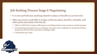 Job Seeking Process Stage 6 Negotiating
• It is rare you’ll discuss anything related to salary or benefits in an interview
• After you receive a job offer it is okay to discuss salary, benefits, schedule, and
other perks associated with the job
• Often it will be the company offering you something and you may accept or counter propose
• Counterproposal requires tact; as company may have a few candidates in mind and will hire
the person who best fits what they’re willing to offer
• Understand your value
 