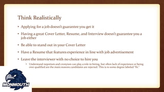 Think Realistically
• Applying for a job doesn’t guarantee you get it
• Having a great Cover Letter, Resume, and Interview doesn’t guarantee you a
job either
• Be able to stand out in your Cover Letter
• Have a Resume that features experience in line with job advertisement
• Leave the interviewer with no choice to hire you
• Understand nepotism and cronyism can play a role in hiring, but often lack of experience or being
over qualified are the main reasons candidates are rejected. This is to some degree labeled “fit.”
 