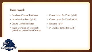 Homework
• Cover Letter for Print [9/18]
• Cover Letter for Email [9/18]
• Resume [9/18]
• 1st Draft of LinkedIn [9/18]
• Purchase Course Textbook
• Introduction Post [9/18]
• Create LinkedIn Notes
• Begin working on textbook
questions posted on eCampus
 