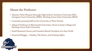 About the Professor
• Alumni: Point Pleasant Borough High School, Stockton University [BA],
Georgian Court University [MBA], Bowling Green State University [MEd]
• Currently pursuing EdD at the University of West Florida
• Adjunct Professor at Monmouth University, Ocean County College and
Bowling Green State University
• Small Business Owner and Founder/Board President of a Non-Profit
• Financial Blogger – Nasdaq, The Street, and Seeking Alpha
 