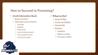 How to Succeed in Presenting?
• Avoid Adrenaline Rush
• Reduce anxieties
• Adrenaline rush can lead to
• Sweating
• Rushing
• Filler words
• Lack of volume control
• Lack of speed control
• Lack of eye contact
• What to Do?
• Sense of Play
• Create an Outline
• Visual Aids
• Practice
• Feedback
• Reduces anxiety
• Increases comfort
 