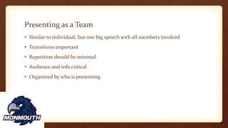 Presenting as a Team
• Similar to individual, but one big speech with all members involved
• Transitions important
• Repetition should be minimal
• Audience and info critical
• Organized by who is presenting
 