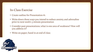 In-Class Exercise
• Create outline for Presentation #1
• Write down three ways you intend to reduce anxiety and adrenaline
prior to next week’s 3 minute presentation
• Consider past presentations; what is one area of weakness? How will
you address it?
• Write on paper; hand in at end of class
 