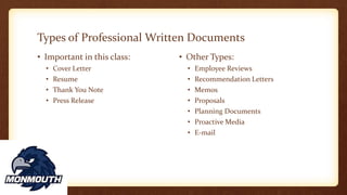 Types of Professional Written Documents
• Important in this class:
• Cover Letter
• Resume
• Thank You Note
• Press Release
• Other Types:
• Employee Reviews
• Recommendation Letters
• Memos
• Proposals
• Planning Documents
• Proactive Media
• E-mail
 