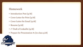 Homework
• Introduction Post [9/18]
• Cover Letter for Print [9/18]
• Cover Letter for Email [9/18]
• Resume [9/18]
• 1st Draft of LinkedIn [9/18]
• Prepare for Presentation #1 [in-class 9/18]
 