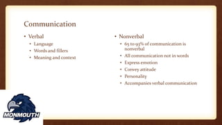 Communication
• Verbal
• Language
• Words and fillers
• Meaning and context
• Nonverbal
• 65 to 93% of communication is
nonverbal
• All communication not in words
• Express emotion
• Convey attitude
• Personality
• Accompanies verbal communication
 