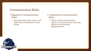 Communication Rules
• Regulative Communication
Rules
• Describes when, how, where, and
with whom to talk about certain
things
• Constitutive Communication
Rules
• Defines what communication
means, such as eye contact, showing
affection, and showing
appropriateness
 