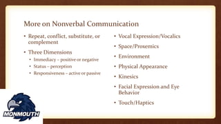 More on Nonverbal Communication
• Repeat, conflict, substitute, or
complement
• Three Dimensions
• Immediacy – positive or negative
• Status – perception
• Responsiveness – active or passive
• Vocal Expression/Vocalics
• Space/Proxemics
• Environment
• Physical Appearance
• Kinesics
• Facial Expression and Eye
Behavior
• Touch/Haptics
 