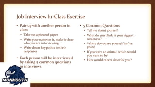 Job Interview In-Class Exercise
• Pair up with another person in
class
• Take out a piece of paper
• Write your name on it, make it clear
who you are interviewing
• Write down key points to their
responses
• Each person will be interviewed
by asking 5 common questions
in interviews
• 5 Common Questions
• Tell me about yourself
• What do you think is your biggest
weakness?
• Where do you see yourself in five
years?
• If you were an animal, which would
you want to be?
• How would others describe you?
 