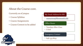 About the Course cont.
Currently on eCampus
• Course Syllabus
• Course Assignments
• Course Content to be added
• mamarino@Monmouth.edu
My Email Address for MU
• Tuesdays After Class
• A 606
Office Hours
• 848-333-8637
Emergency Contact
 