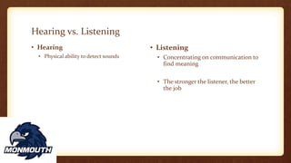 Hearing vs. Listening
• Hearing
• Physical ability to detect sounds
• Listening
• Concentrating on communication to
find meaning
• The stronger the listener, the better
the job
 