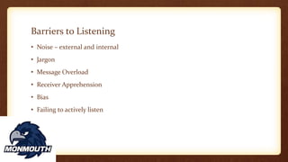 Barriers to Listening
• Noise – external and internal
• Jargon
• Message Overload
• Receiver Apprehension
• Bias
• Failing to actively listen
 