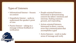 Types of Listeners
• Informational listener – focuses
on content
• Empathetic listener – seeks to
understand the speaker’s point
of view
• Passive listener – taking in a
message without feedback or
verification
• People-oriented listeners -
Interested in demonstrating
concern for others' emotions and
interests, finding common
ground, and responding
• Action-oriented listeners-
Interested in direct, concise,
error-free communication that
accomplishes a goal
• Active listeners – work to make
sense of message and verify
 
