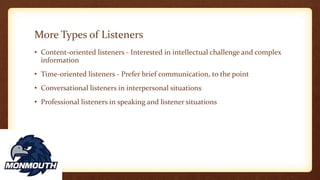 More Types of Listeners
• Content-oriented listeners - Interested in intellectual challenge and complex
information
• Time-oriented listeners - Prefer brief communication, to the point
• Conversational listeners in interpersonal situations
• Professional listeners in speaking and listener situations
 